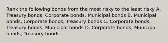 Rank the following bonds from the most risky to the least risky A. Treasury bonds, Corporate bonds, Municipal bonds B. Municipal bonds, Corporate bonds, Treasury bonds C. Corporate bonds, Treasury bonds, Municipal bonds D. Corporate bonds, Municipal bonds, Treasury bonds