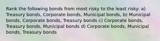 Rank the following bonds from most risky to the least risky: a) Treasury bonds, Corporate bonds, Municipal bonds, b) Municipal bonds, Corporate bonds, Treasury bonds c) Corporate bonds, Treasury bonds, Municipal bonds d) Corporate bonds, Municipal bonds, Treasury bonds