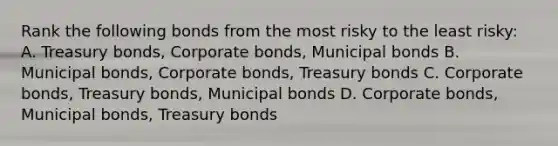 Rank the following bonds from the most risky to the least risky: A. Treasury bonds, Corporate bonds, Municipal bonds B. Municipal bonds, Corporate bonds, Treasury bonds C. Corporate bonds, Treasury bonds, Municipal bonds D. Corporate bonds, Municipal bonds, Treasury bonds