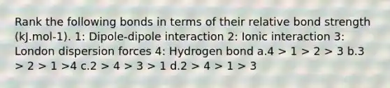 Rank the following bonds in terms of their relative bond strength (kJ.mol-1). 1: Dipole-dipole interaction 2: Ionic interaction 3: London dispersion forces 4: Hydrogen bond a.4 > 1 > 2 > 3 b.3 > 2 > 1 >4 c.2 > 4 > 3 > 1 d.2 > 4 > 1 > 3