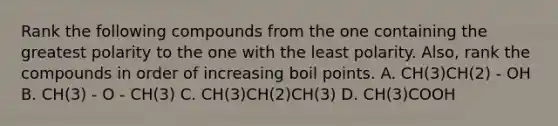 Rank the following compounds from the one containing the greatest polarity to the one with the least polarity. Also, rank the compounds in order of increasing boil points. A. CH(3)CH(2) - OH B. CH(3) - O - CH(3) C. CH(3)CH(2)CH(3) D. CH(3)COOH