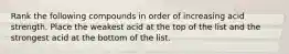 Rank the following compounds in order of increasing acid strength. Place the weakest acid at the top of the list and the strongest acid at the bottom of the list.