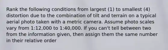 Rank the following conditions from largest (1) to smallest (4) distortion due to the combination of tilt and terrain on a typical aerial photo taken with a metric camera. Assume photo scales vary from 1:12,000 to 1:40,000. If you can't tell between two from the information given, then assign them the same number in their relative order