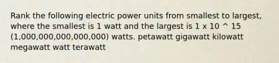 Rank the following electric power units from smallest to largest, where the smallest is 1 watt and the largest is 1 x 10 ^ 15 (1,000,000,000,000,000) watts. petawatt gigawatt kilowatt megawatt watt terawatt