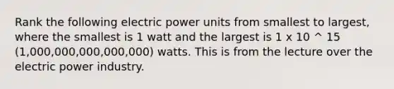 Rank the following electric power units from smallest to largest, where the smallest is 1 watt and the largest is 1 x 10 ^ 15 (1,000,000,000,000,000) watts. This is from the lecture over the electric power industry.