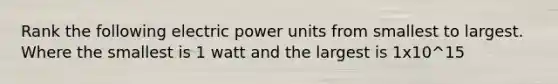 Rank the following electric power units from smallest to largest. Where the smallest is 1 watt and the largest is 1x10^15