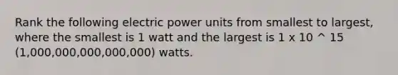 Rank the following electric power units from smallest to largest, where the smallest is 1 watt and the largest is 1 x 10 ^ 15 (1,000,000,000,000,000) watts.