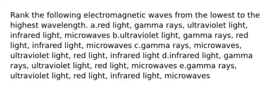 Rank the following electromagnetic waves from the lowest to the highest wavelength. a.red light, gamma rays, ultraviolet light, infrared light, microwaves b.ultraviolet light, gamma rays, red light, infrared light, microwaves c.gamma rays, microwaves, ultraviolet light, red light, infrared light d.infrared light, gamma rays, ultraviolet light, red light, microwaves e.gamma rays, ultraviolet light, red light, infrared light, microwaves