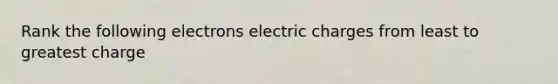 Rank the following electrons electric charges from least to greatest charge