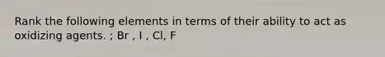 Rank the following elements in terms of their ability to act as oxidizing agents. ; Br , I , Cl, F