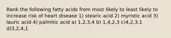 Rank the following fatty acids from most likely to least likely to increase risk of heart disease 1) stearic acid 2) myristic acid 3) lauric acid 4) palmitic acid a) 1,2,3,4 b) 1,4,2,3 c)4,2,3,1 d)3,2,4,1