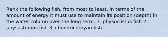 Rank the following fish, from most to least, in terms of the amount of energy it must use to maintain its position (depth) in the water column over the long term. 1. physoclistus fish 2. physostomus fish 3. chondrichthyan fish