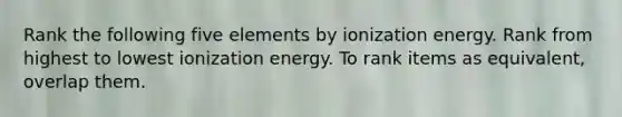 Rank the following five elements by ionization energy. Rank from highest to lowest ionization energy. To rank items as equivalent, overlap them.