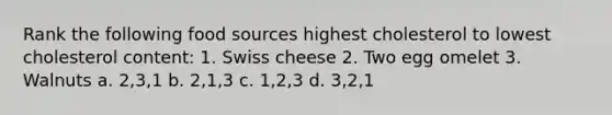 Rank the following food sources highest cholesterol to lowest cholesterol content: 1. Swiss cheese 2. Two egg omelet 3. Walnuts a. 2,3,1 b. 2,1,3 c. 1,2,3 d. 3,2,1