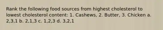 Rank the following food sources from highest cholesterol to lowest cholesterol content: 1. Cashews, 2. Butter, 3. Chicken a. 2,3,1 b. 2,1,3 c. 1,2,3 d. 3,2,1