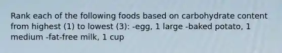 Rank each of the following foods based on carbohydrate content from highest (1) to lowest (3): -egg, 1 large -baked potato, 1 medium -fat-free milk, 1 cup