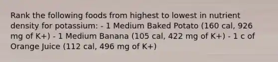 Rank the following foods from highest to lowest in nutrient density for potassium: - 1 Medium Baked Potato (160 cal, 926 mg of K+) - 1 Medium Banana (105 cal, 422 mg of K+) - 1 c of Orange Juice (112 cal, 496 mg of K+)