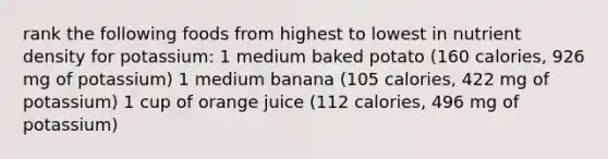 rank the following foods from highest to lowest in nutrient density for potassium: 1 medium baked potato (160 calories, 926 mg of potassium) 1 medium banana (105 calories, 422 mg of potassium) 1 cup of orange juice (112 calories, 496 mg of potassium)