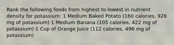 Rank the following foods from highest to lowest in nutrient density for potassium: 1 Medium Baked Potato (160 calories, 926 mg of potassium) 1 Medium Banana (105 calories, 422 mg of potassium) 1 Cup of Orange Juice (112 calories, 496 mg of potassium)