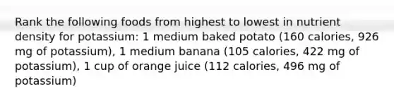 Rank the following foods from highest to lowest in nutrient density for potassium: 1 medium baked potato (160 calories, 926 mg of potassium), 1 medium banana (105 calories, 422 mg of potassium), 1 cup of orange juice (112 calories, 496 mg of potassium)