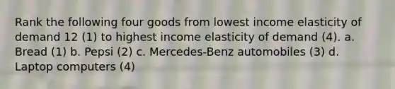 Rank the following four goods from lowest income elasticity of demand 12 (1) to highest income elasticity of demand (4). a. Bread (1) b. Pepsi (2) c. Mercedes-Benz automobiles (3) d. Laptop computers (4)