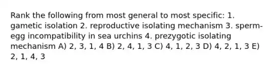 Rank the following from most general to most specific: 1. gametic isolation 2. reproductive isolating mechanism 3. sperm-egg incompatibility in sea urchins 4. prezygotic isolating mechanism A) 2, 3, 1, 4 B) 2, 4, 1, 3 C) 4, 1, 2, 3 D) 4, 2, 1, 3 E) 2, 1, 4, 3