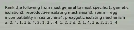 Rank the following from most general to most specific:1. gametic isolation2. reproductive isolating mechanism3. sperm—egg incompatibility in sea urchins4. prezygotic isolating mechanism a. 2, 4, 1, 3 b. 4, 2, 1, 3 c. 4, 1, 2, 3 d. 2, 1, 4, 3 e. 2, 3, 1, 4