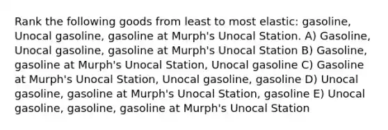 Rank the following goods from least to most elastic: gasoline, Unocal gasoline, gasoline at Murph's Unocal Station. A) Gasoline, Unocal gasoline, gasoline at Murph's Unocal Station B) Gasoline, gasoline at Murph's Unocal Station, Unocal gasoline C) Gasoline at Murph's Unocal Station, Unocal gasoline, gasoline D) Unocal gasoline, gasoline at Murph's Unocal Station, gasoline E) Unocal gasoline, gasoline, gasoline at Murph's Unocal Station