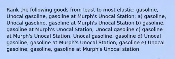 Rank the following goods from least to most elastic: gasoline, Unocal gasoline, gasoline at Murph's Unocal Station: a) gasoline, Unocal gasoline, gasoline at Murph's Unocal Station b) gasoline, gasoline at Murph's Unocal Station, Unocal gasoline c) gasoline at Murph's Unocal Station, Unocal gasoline, gasoline d) Unocal gasoline, gasoline at Murph's Unocal Station, gasoline e) Unocal gasoline, gasoline, gasoline at Murph's Unocal station