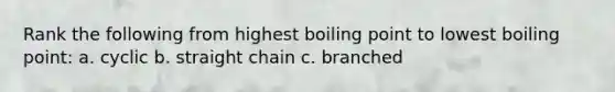 Rank the following from highest boiling point to lowest boiling point: a. cyclic b. straight chain c. branched