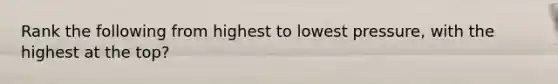 Rank the following from highest to lowest pressure, with the highest at the top?