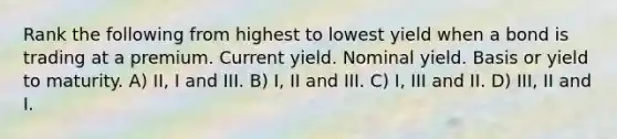 Rank the following from highest to lowest yield when a bond is trading at a premium. Current yield. Nominal yield. Basis or yield to maturity. A) II, I and III. B) I, II and III. C) I, III and II. D) III, II and I.