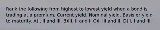 Rank the following from highest to lowest yield when a bond is trading at a premium. Current yield. Nominal yield. Basis or yield to maturity. A)I, II and III. B)III, II and I. C)I, III and II. D)II, I and III.