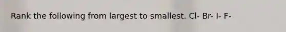 Rank the following from largest to smallest. Cl- Br- I- F-