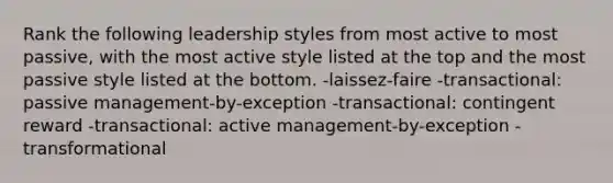 Rank the following leadership styles from most active to most passive, with the most active style listed at the top and the most passive style listed at the bottom. -laissez-faire -transactional: passive management-by-exception -transactional: contingent reward -transactional: active management-by-exception -transformational