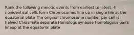 Rank the following meiotic events from earliest to latest. 4 nonidentical cells form Chromosomes line up in single file at the equatorial plate The original chromosome number per cell is halved Chiasmata separate Homologs synapse Homologous pairs lineup at the equatorial plate