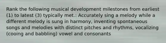 Rank the following musical development milestones from earliest (1) to latest (3) typically met.: Accurately sing a melody while a different melody is sung in harmony, inventing spontaneous songs and melodies with distinct pitches and rhythms, vocalizing (cooing and babbling) vowel and consonants