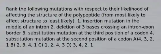 Rank the following mutations with respect to their likelihood of affecting the structure of the polypeptide (from most likely to affect structure to least likely). 1. insertion mutation in the middle of an intron 2. deletion of 3 bases crossing an intron-exon border 3. substitution mutation at the third position of a codon 4. substitution mutation at the second position of a codon A)4, 3, 2, 1 B) 2, 3, 4, 1 C) 1, 2, 4, 3 D) 3, 4, 2, 1