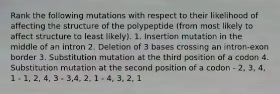 Rank the following mutations with respect to their likelihood of affecting the structure of the polypeptide (from most likely to affect structure to least likely). 1. ﻿In﻿﻿sertion mutation in the middle of an intron ﻿﻿﻿2. Deletion of 3 bases crossing an intron-exon border ﻿﻿﻿3. Substitution mutation at the third position of a codon ﻿﻿﻿4. Substitution mutation at the second position of a codon - ﻿﻿2, 3, 4, 1 ﻿﻿- 1, 2, 4, 3 - 3,4, 2, 1 - 4, 3, 2, 1