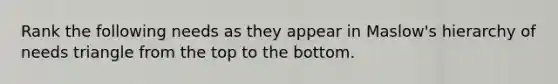 Rank the following needs as they appear in Maslow's hierarchy of needs triangle from the top to the bottom.