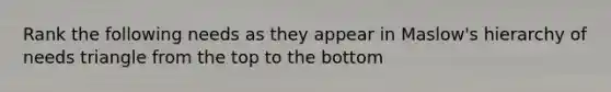 Rank the following needs as they appear in Maslow's hierarchy of needs triangle from the top to the bottom