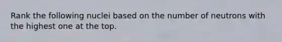 Rank the following nuclei based on the number of neutrons with the highest one at the top.