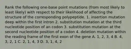 Rank the following one-base point mutations (from most likely to least likely) with respect to their likelihood of affecting the structure of the corresponding polypeptide. 1. insertion mutation deep within the first intron 2. substitution mutation at the third nucleotide position of an codon 3. substitution mutation at the second nucleotide position of a codon 4. deletion mutation within the reading frame of the first exon of the gene A. 1, 2, 3, 4 B. 4, 3, 2, 1 C. 2, 1, 4, 3 D. 3, 1, 4, 2