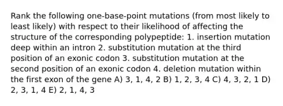 Rank the following one-base-point mutations (from most likely to least likely) with respect to their likelihood of affecting the structure of the corresponding polypeptide: 1. insertion mutation deep within an intron 2. substitution mutation at the third position of an exonic codon 3. substitution mutation at the second position of an exonic codon 4. deletion mutation within the first exon of the gene A) 3, 1, 4, 2 B) 1, 2, 3, 4 C) 4, 3, 2, 1 D) 2, 3, 1, 4 E) 2, 1, 4, 3