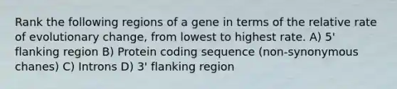 Rank the following regions of a gene in terms of the relative rate of evolutionary change, from lowest to highest rate. A) 5' flanking region B) Protein coding sequence (non-synonymous chanes) C) Introns D) 3' flanking region