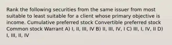 Rank the following securities from the same issuer from most suitable to least suitable for a client whose primary objective is income. Cumulative preferred stock Convertible preferred stock Common stock Warrant A) I, II, III, IV B) II, III, IV, I C) III, I, IV, II D) I, III, II, IV