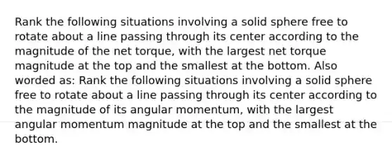 Rank the following situations involving a solid sphere free to rotate about a line passing through its center according to the magnitude of the net torque, with the largest net torque magnitude at the top and the smallest at the bottom. Also worded as: Rank the following situations involving a solid sphere free to rotate about a line passing through its center according to the magnitude of its angular momentum, with the largest angular momentum magnitude at the top and the smallest at the bottom.