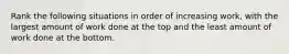 Rank the following situations in order of increasing work, with the largest amount of work done at the top and the least amount of work done at the bottom.