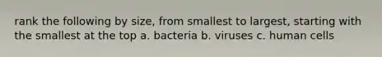 rank the following by size, from smallest to largest, starting with the smallest at the top a. bacteria b. viruses c. human cells