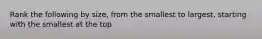 Rank the following by size, from the smallest to largest, starting with the smallest at the top